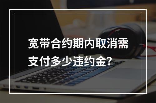 宽带合约期内取消需支付多少违约金？