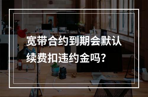 宽带合约到期会默认续费扣违约金吗？