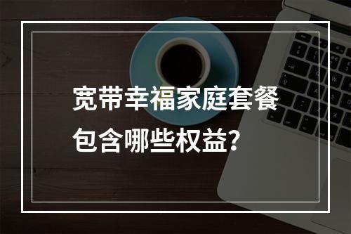 宽带幸福家庭套餐包含哪些权益？