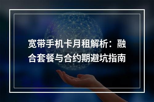 宽带手机卡月租解析：融合套餐与合约期避坑指南