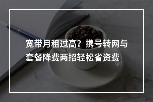 宽带月租过高？携号转网与套餐降费两招轻松省资费