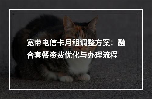 宽带电信卡月租调整方案：融合套餐资费优化与办理流程