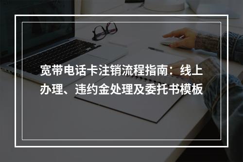 宽带电话卡注销流程指南：线上办理、违约金处理及委托书模板
