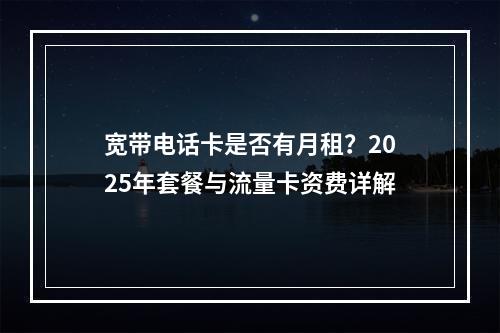 宽带电话卡是否有月租？2025年套餐与流量卡资费详解