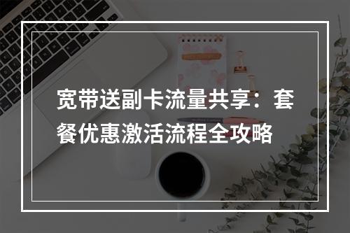 宽带送副卡流量共享：套餐优惠激活流程全攻略