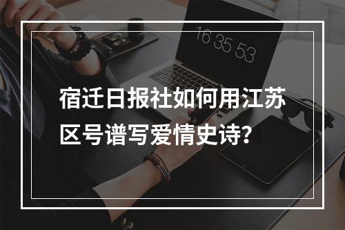 宿迁日报社如何用江苏区号谱写爱情史诗？