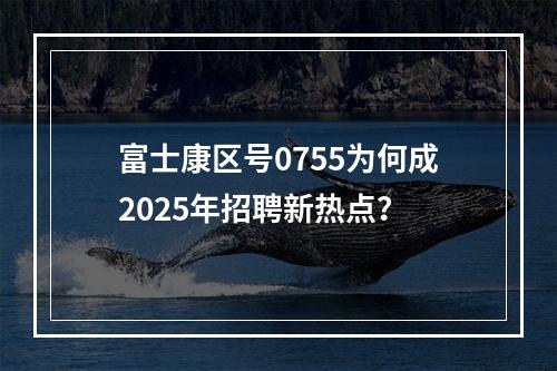 富士康区号0755为何成2025年招聘新热点？