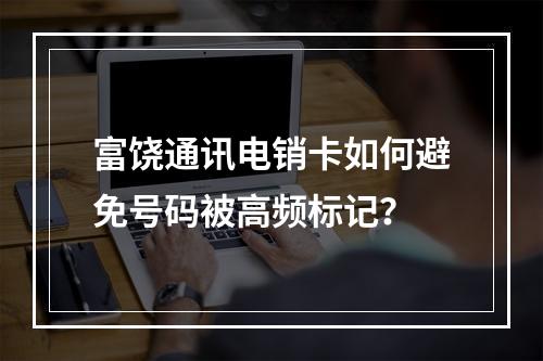 富饶通讯电销卡如何避免号码被高频标记？