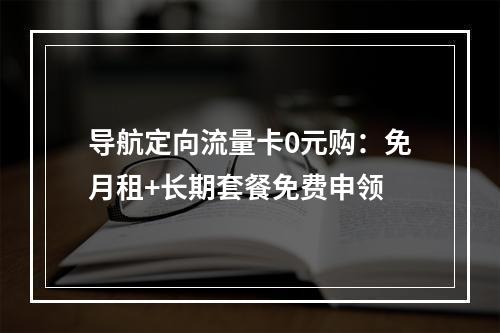 导航定向流量卡0元购：免月租+长期套餐免费申领