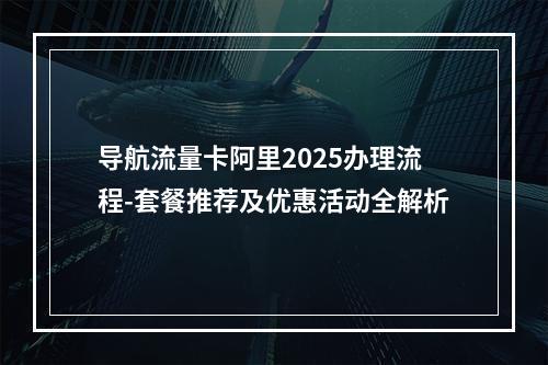 导航流量卡阿里2025办理流程-套餐推荐及优惠活动全解析
