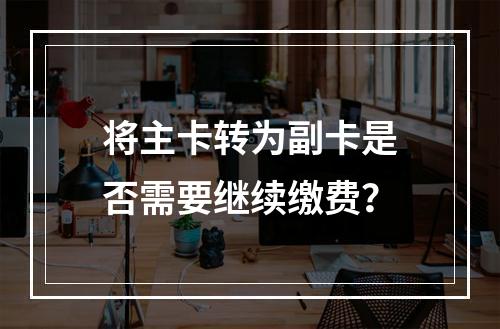 将主卡转为副卡是否需要继续缴费？
