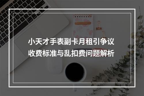 小天才手表副卡月租引争议 收费标准与乱扣费问题解析