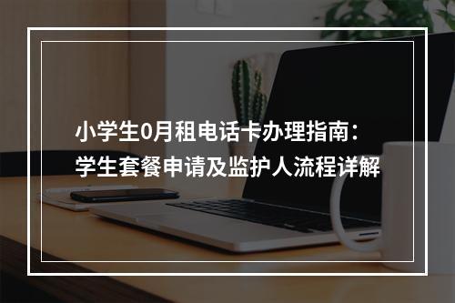 小学生0月租电话卡办理指南：学生套餐申请及监护人流程详解