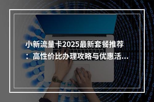 小新流量卡2025最新套餐推荐：高性价比办理攻略与优惠活动