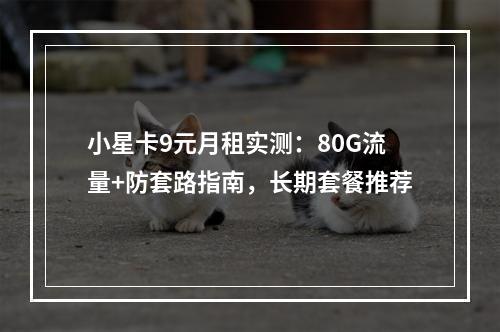 小星卡9元月租实测：80G流量+防套路指南，长期套餐推荐