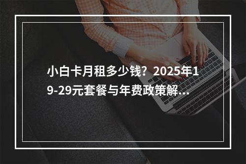 小白卡月租多少钱？2025年19-29元套餐与年费政策解析