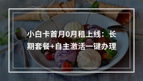 小白卡首月0月租上线：长期套餐+自主激活一键办理