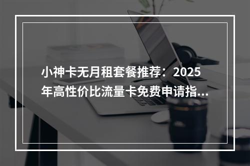 小神卡无月租套餐推荐：2025年高性价比流量卡免费申请指南