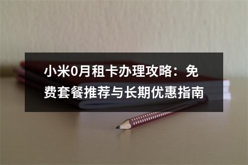 小米0月租卡办理攻略：免费套餐推荐与长期优惠指南