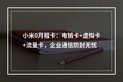 小米0月租卡：电销卡+虚拟卡+流量卡，企业通信防封无忧