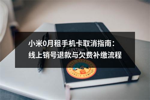 小米0月租手机卡取消指南：线上销号退款与欠费补缴流程