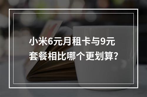 小米6元月租卡与9元套餐相比哪个更划算？