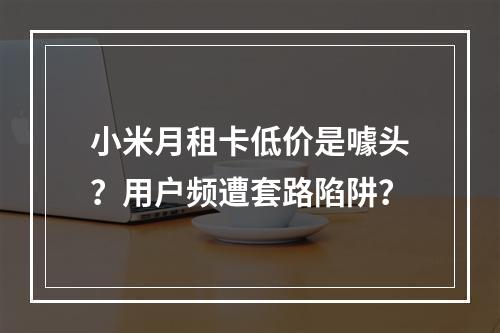 小米月租卡低价是噱头？用户频遭套路陷阱？