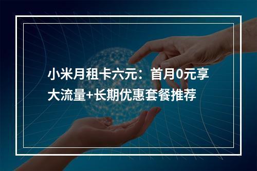 小米月租卡六元：首月0元享大流量+长期优惠套餐推荐