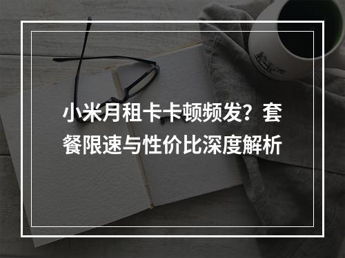 小米月租卡卡顿频发？套餐限速与性价比深度解析