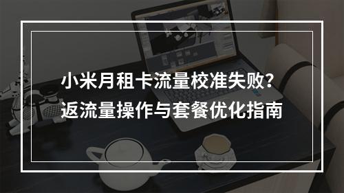 小米月租卡流量校准失败？返流量操作与套餐优化指南