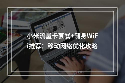 小米流量卡套餐+随身WiFi推荐：移动网络优化攻略
