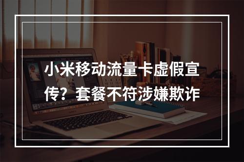 小米移动流量卡虚假宣传？套餐不符涉嫌欺诈