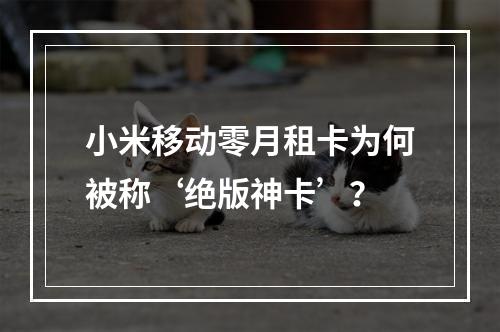 小米移动零月租卡为何被称‘绝版神卡’？
