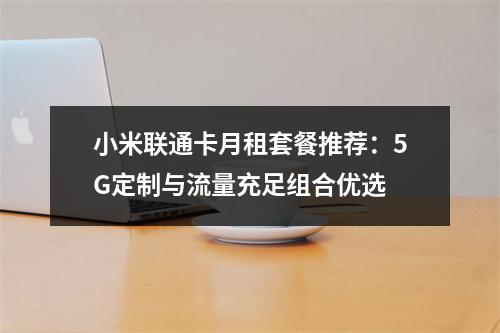 小米联通卡月租套餐推荐：5G定制与流量充足组合优选