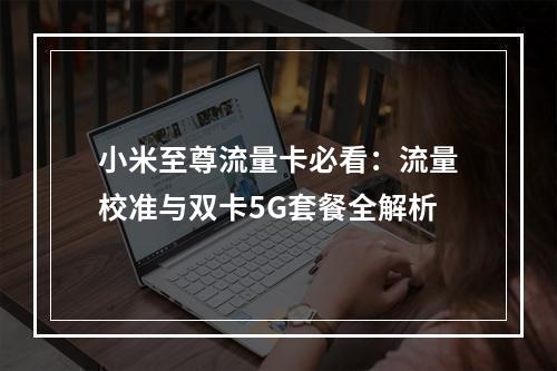 小米至尊流量卡必看：流量校准与双卡5G套餐全解析
