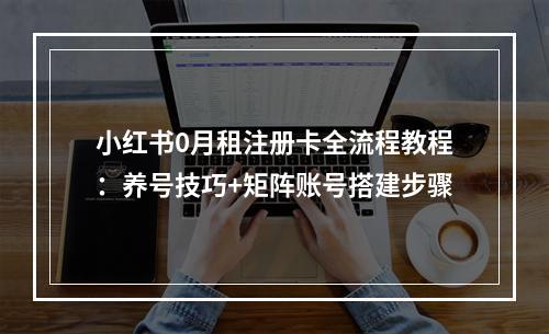 小红书0月租注册卡全流程教程：养号技巧+矩阵账号搭建步骤