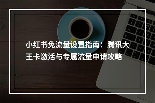 小红书免流量设置指南：腾讯大王卡激活与专属流量申请攻略