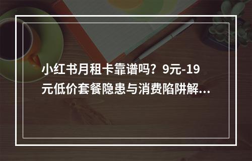 小红书月租卡靠谱吗？9元-19元低价套餐隐患与消费陷阱解析