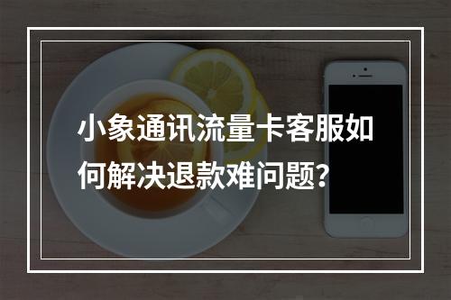 小象通讯流量卡客服如何解决退款难问题？