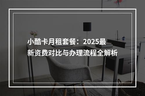 小酷卡月租套餐：2025最新资费对比与办理流程全解析