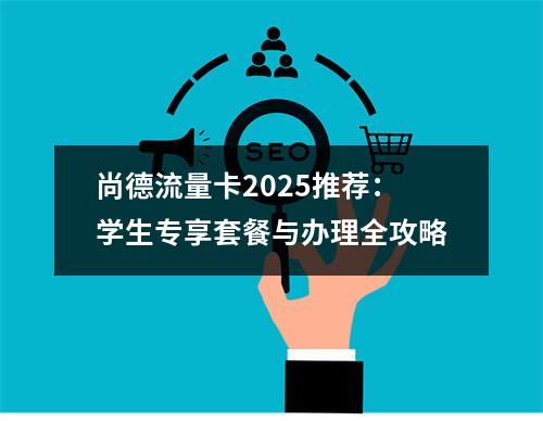 尚德流量卡2025推荐：学生专享套餐与办理全攻略