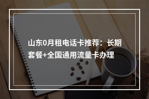 山东0月租电话卡推荐：长期套餐+全国通用流量卡办理