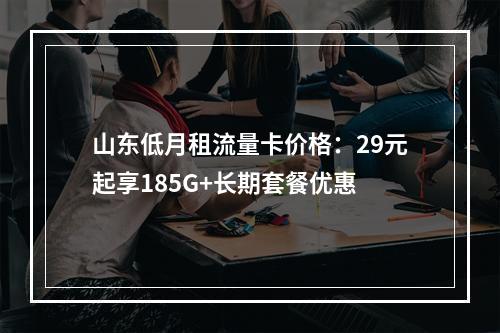 山东低月租流量卡价格：29元起享185G+长期套餐优惠