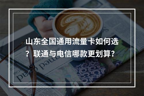 山东全国通用流量卡如何选？联通与电信哪款更划算？