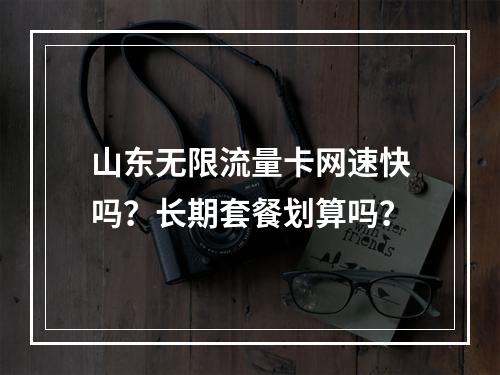 山东无限流量卡网速快吗？长期套餐划算吗？
