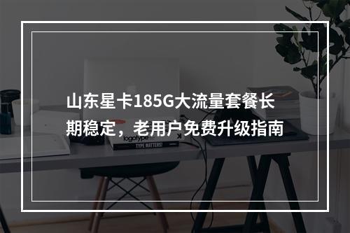 山东星卡185G大流量套餐长期稳定，老用户免费升级指南