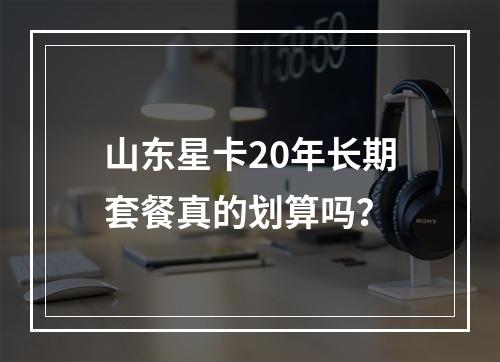 山东星卡20年长期套餐真的划算吗？
