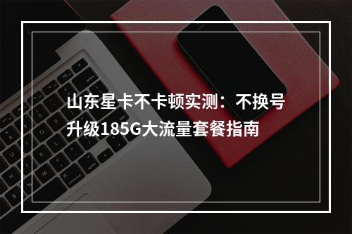 山东星卡不卡顿实测：不换号升级185G大流量套餐指南