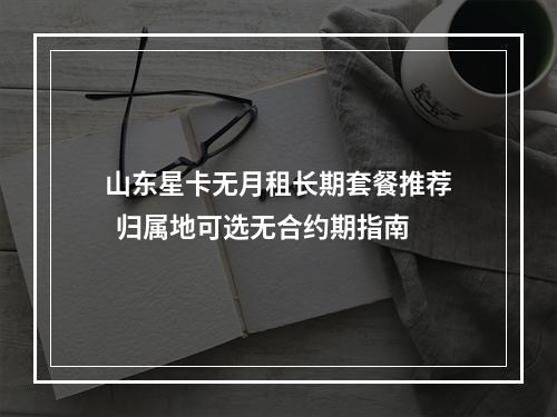 山东星卡无月租长期套餐推荐  归属地可选无合约期指南