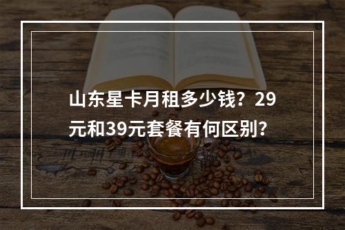 山东星卡月租多少钱？29元和39元套餐有何区别？